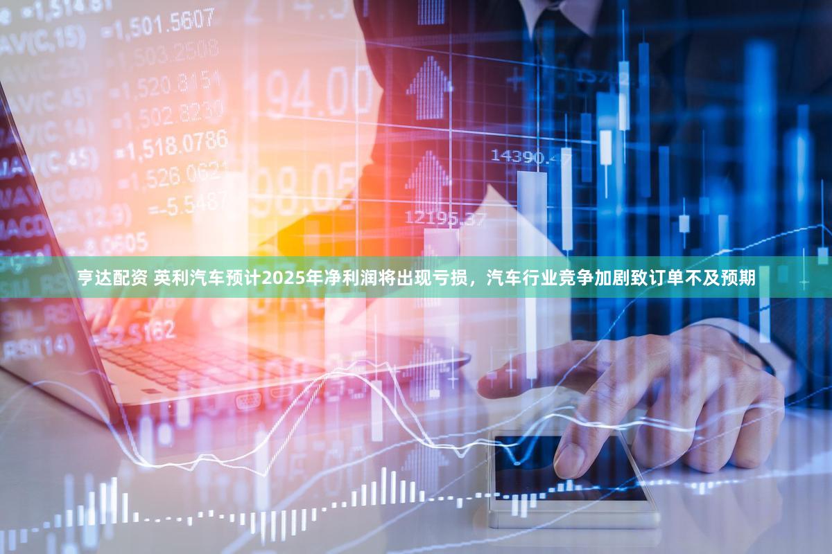 亨达配资 英利汽车预计2025年净利润将出现亏损，汽车行业竞争加剧致订单不及预期