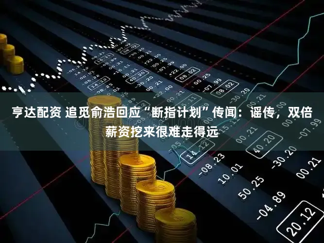 亨达配资 追觅俞浩回应“断指计划”传闻：谣传，双倍薪资挖来很难走得远