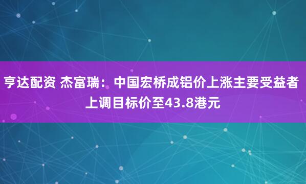 亨达配资 杰富瑞：中国宏桥成铝价上涨主要受益者 上调目标价至43.8港元