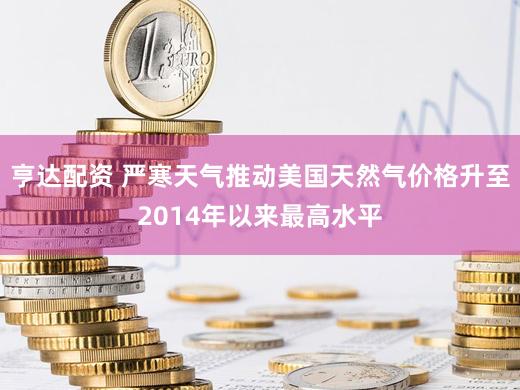 亨达配资 严寒天气推动美国天然气价格升至2014年以来最高水平