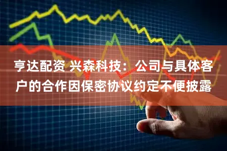 亨达配资 兴森科技：公司与具体客户的合作因保密协议约定不便披露