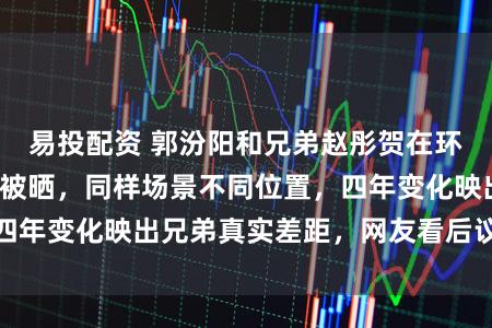 易投配资 郭汾阳和兄弟赵彤贺在环球影城最新合影被晒，同样场景不同位置，四年变化映出兄弟真实差距，网友看后议论纷纷