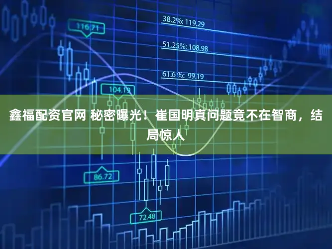 鑫福配资官网 秘密曝光！崔国明真问题竟不在智商，结局惊人