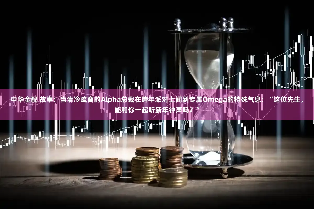 中华金配 故事：当清冷疏离的Alpha总裁在跨年派对上闻到专属Omega的特殊气息：“这位先生，能和你一起听新年钟声吗？”