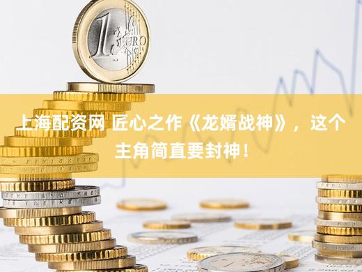 上海配资网 匠心之作《龙婿战神》，这个主角简直要封神！