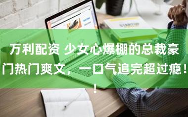 万利配资 少女心爆棚的总裁豪门热门爽文，一口气追完超过瘾！