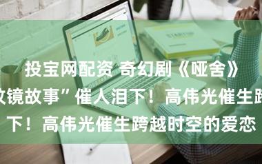 投宝网配资 奇幻剧《哑舍》首播，“鱼纹镜故事”催人泪下！高伟光催生跨越时空的爱恋