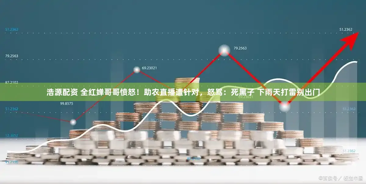 浩源配资 全红婵哥哥愤怒！助农直播遭针对，怒骂：死黑子 下雨天打雷别出门