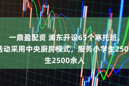 一鼎盈配资 浦东开设65个寒托班,课程活动采用中央厨房模式,服务小学生2500余人