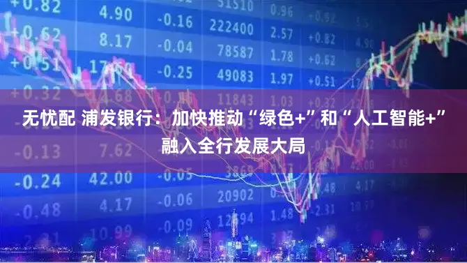 无忧配 浦发银行：加快推动“绿色+”和“人工智能+”融入全行发展大局