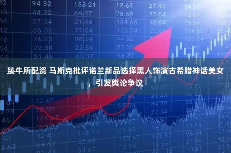 臻牛所配资 马斯克批评诺兰新品选择黑人饰演古希腊神话美女，引发舆论争议