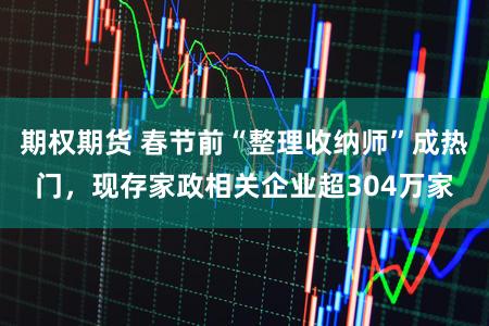 期权期货 春节前“整理收纳师”成热门，现存家政相关企业超304万家