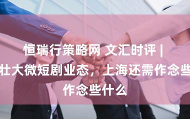 恒瑞行策略网 文汇时评 | 种植壮大微短剧业态，上海还需作念些什么