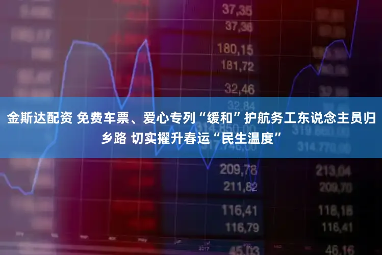 金斯达配资 免费车票、爱心专列“缓和”护航务工东说念主员归乡路 切实擢升春运“民生温度”