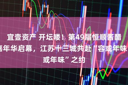 宜壹资产 开坛喽！第49届恒顺酱醋文化嘉年华启幕，江苏十三城共赴“容或年味”之约