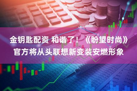 金钥匙配资 和谐了！《盼望时尚》官方将从头联想新变装安燃形象