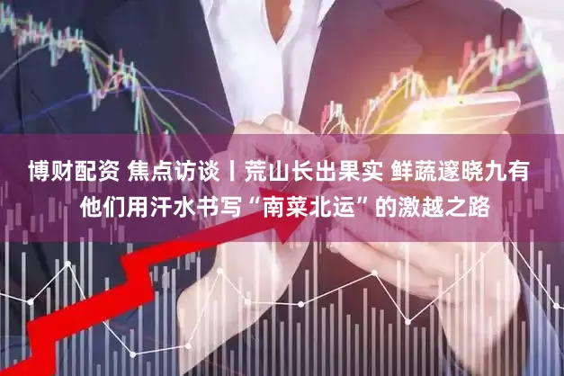 博财配资 焦点访谈丨荒山长出果实 鲜蔬邃晓九有  他们用汗水书写“南菜北运”的激越之路