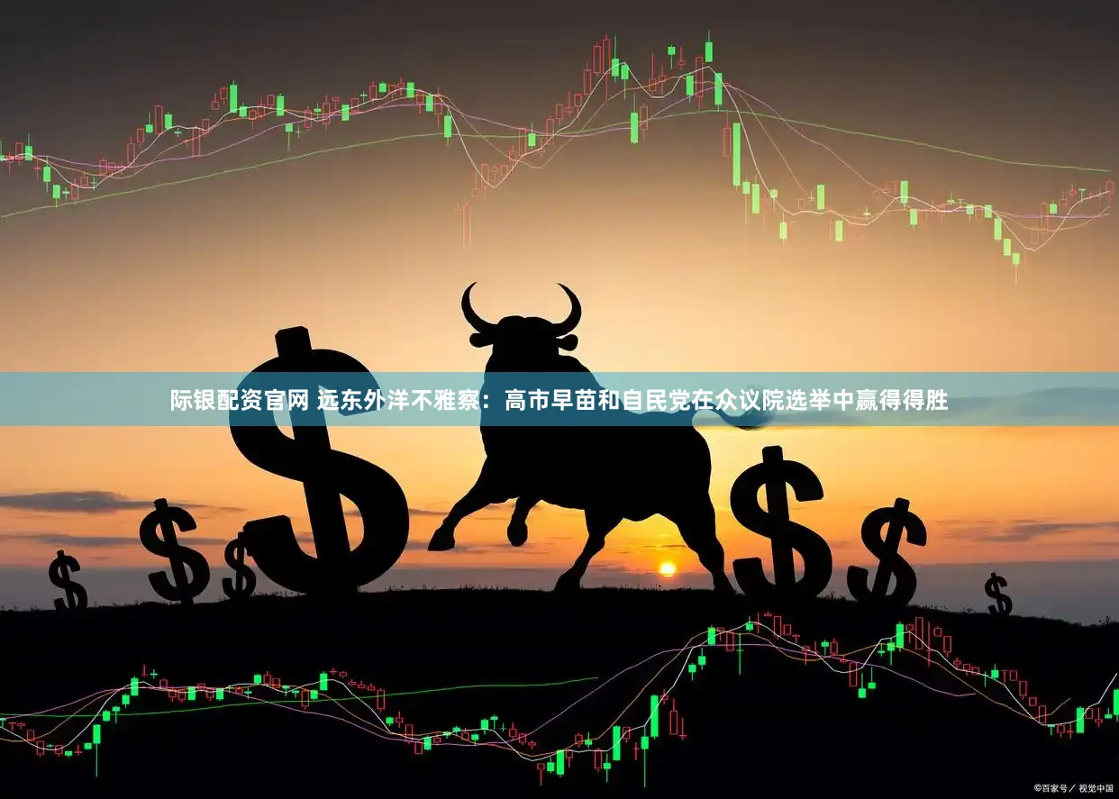 际银配资官网 远东外洋不雅察：高市早苗和自民党在众议院选举中赢得得胜