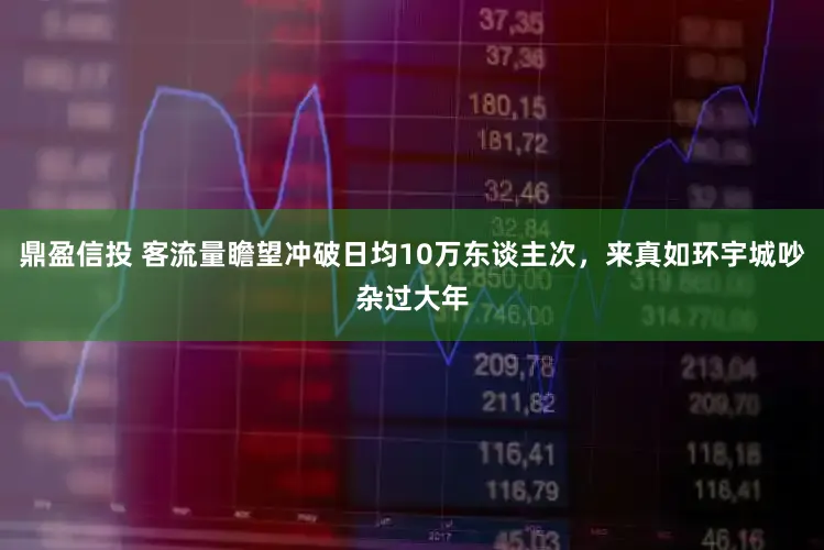 鼎盈信投 客流量瞻望冲破日均10万东谈主次，来真如环宇城吵杂过大年