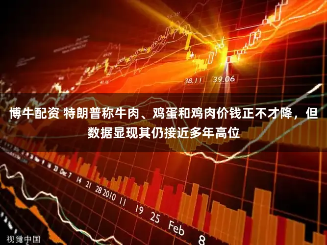 博牛配资 特朗普称牛肉、鸡蛋和鸡肉价钱正不才降，但数据显现其仍接近多年高位