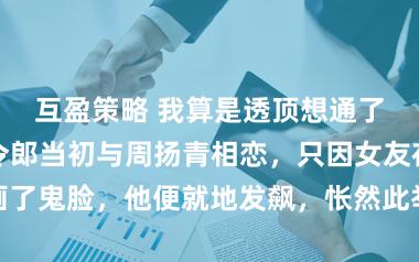互盈策略 我算是透顶想通了。好利来大令郎当初与周扬青相恋，只因女友在他脸上画了鬼脸，他便就地发飙，怅然此举有损我方总裁的尊贵形象