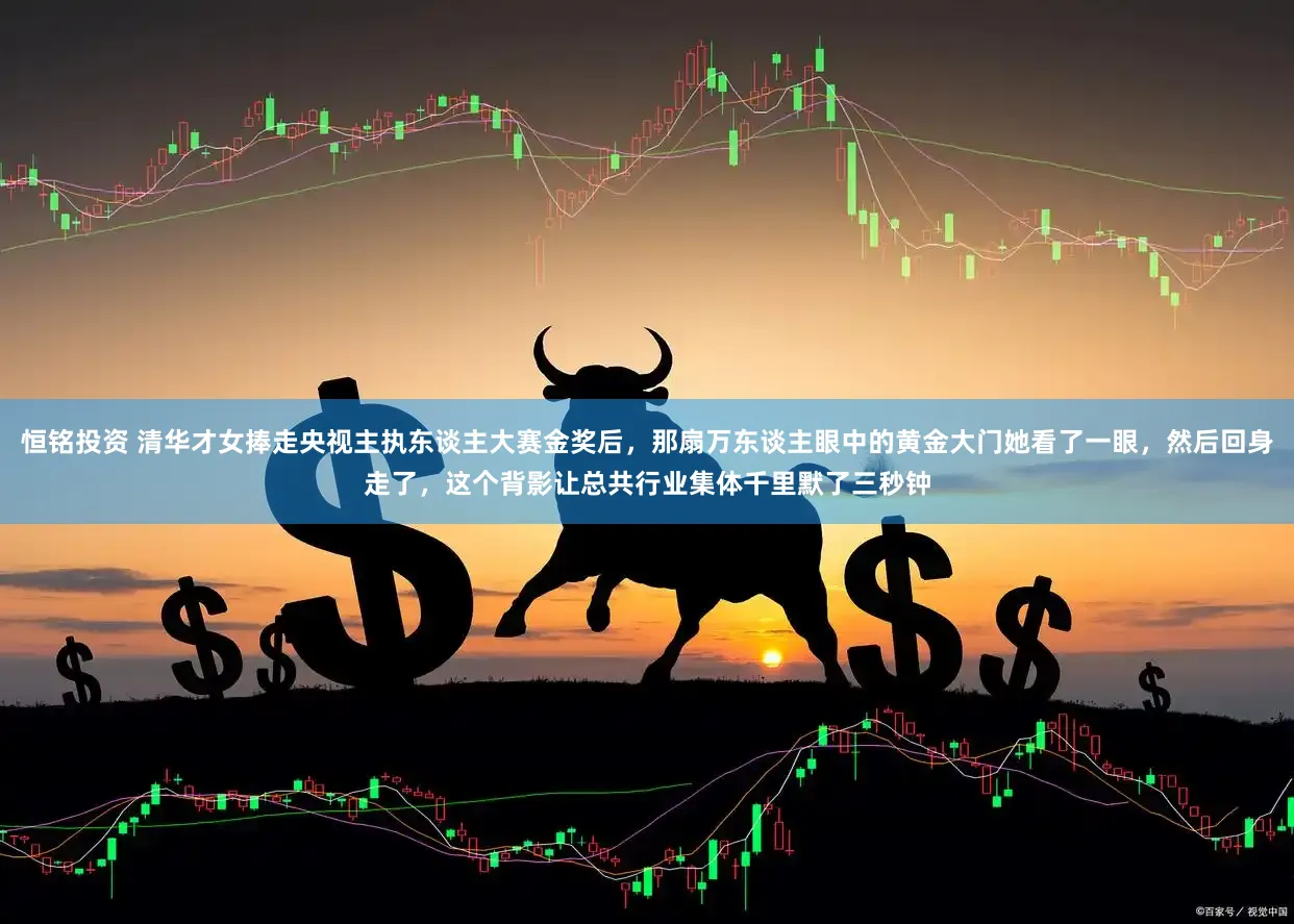 恒铭投资 清华才女捧走央视主执东谈主大赛金奖后，那扇万东谈主眼中的黄金大门她看了一眼，然后回身走了，这个背影让总共行业集体千里默了三秒钟