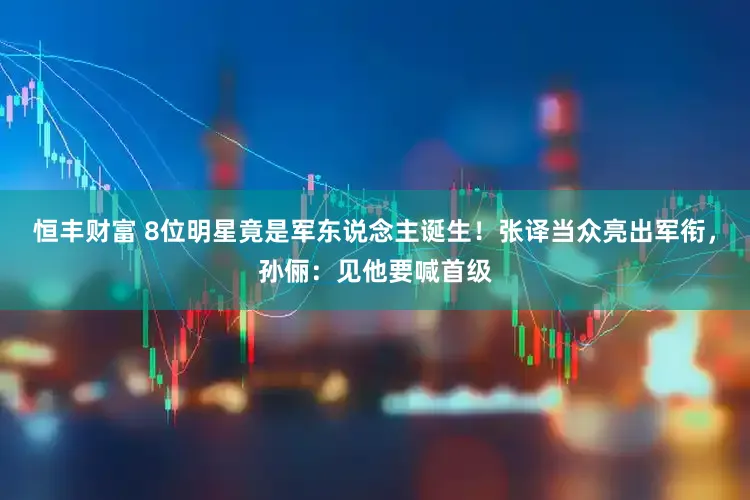 恒丰财富 8位明星竟是军东说念主诞生！张译当众亮出军衔，孙俪：见他要喊首级