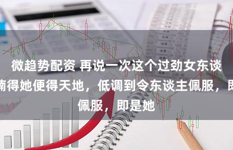 微趋势配资 再说一次这个过劲女东谈想法楠得她便得天地，低调到令东谈主佩服，即是她