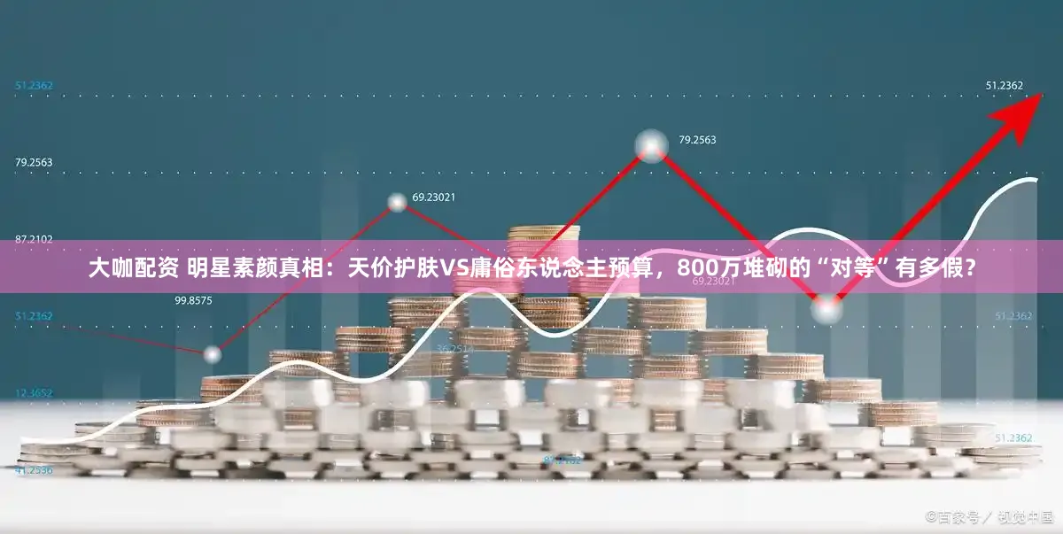 大咖配资 明星素颜真相：天价护肤VS庸俗东说念主预算，800万堆砌的“对等”有多假？