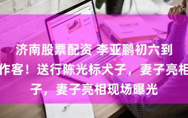 济南股票配资 李亚鹏初六到陈光标家作客！送行陈光标犬子，妻子亮相现场曝光