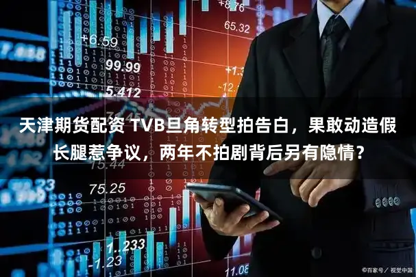 天津期货配资 TVB旦角转型拍告白，果敢动造假长腿惹争议，两年不拍剧背后另有隐情？