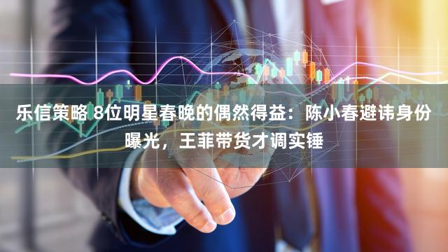 乐信策略 8位明星春晚的偶然得益：陈小春避讳身份曝光，王菲带货才调实锤