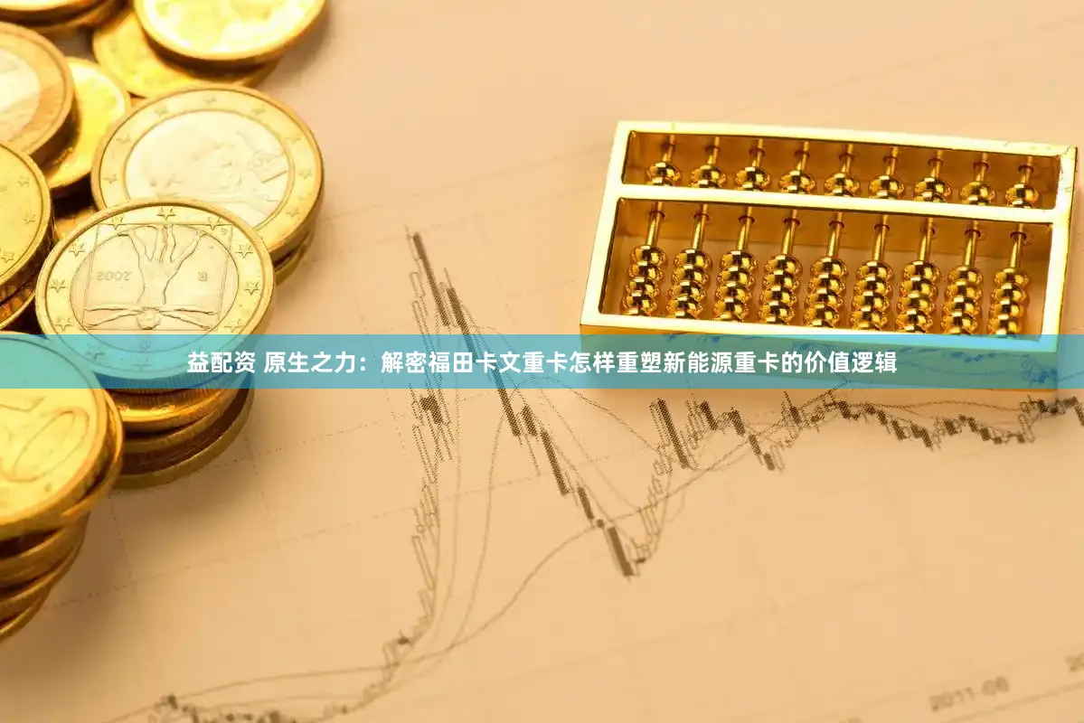 益配资 原生之力：解密福田卡文重卡怎样重塑新能源重卡的价值逻辑