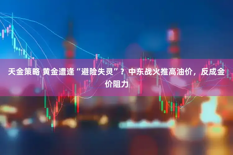 天金策略 黄金遭逢“避险失灵”？中东战火推高油价，反成金价阻力