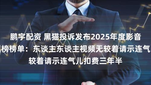 鹏宇配资 黑猫投诉发布2025年度影音直播鸿沟红黑榜榜单：东谈主东谈主视频无较着请示连气儿扣费三年半