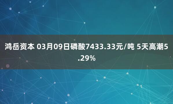 鸿岳资本 03月09日磷酸7433.33元/吨 5天高潮5.29%