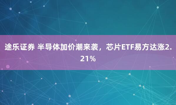 途乐证券 半导体加价潮来袭，芯片ETF易方达涨2.21%