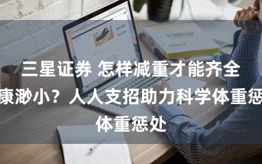 三星证券 怎样减重才能齐全健康渺小？人人支招助力科学体重惩处