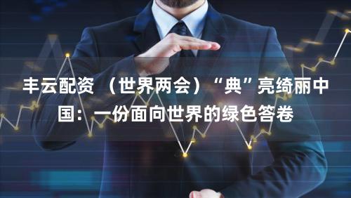 丰云配资 （世界两会）“典”亮绮丽中国：一份面向世界的绿色答卷