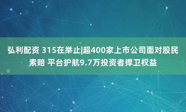 弘利配资 315在举止|超400家上市公司面对股民索赔 平台护航9.7万投资者捍卫权益