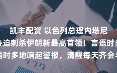凯丰配资 以色列总理内塔尼亚胡出面，胁迫刺杀伊朗新最高首领！言语时多地响起警报，清醒每天齐会与特朗泛泛话