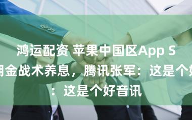鸿运配资 苹果中国区App Store佣金战术养息，腾讯张军：这是个好音讯
