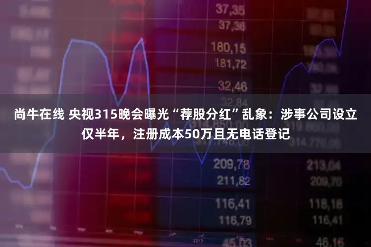 尚牛在线 央视315晚会曝光“荐股分红”乱象：涉事公司设立仅半年，注册成本50万且无电话登记