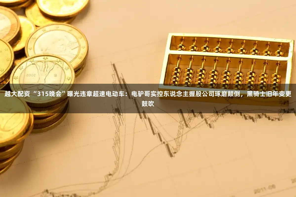 越大配资 “315晚会”曝光违章超速电动车：电驴哥实控东说念主握股公司琢磨颠倒，黑骑士旧年变更鼓吹