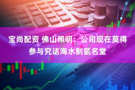 宝尚配资 佛山照明：公司现在莫得参与究诘海水制氢名堂