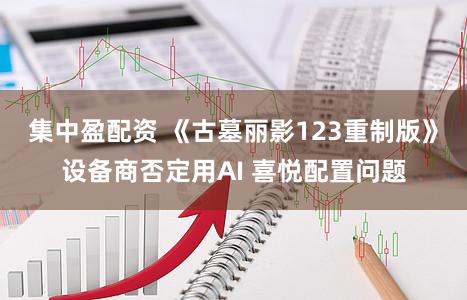 集中盈配资 《古墓丽影123重制版》设备商否定用AI 喜悦配置问题