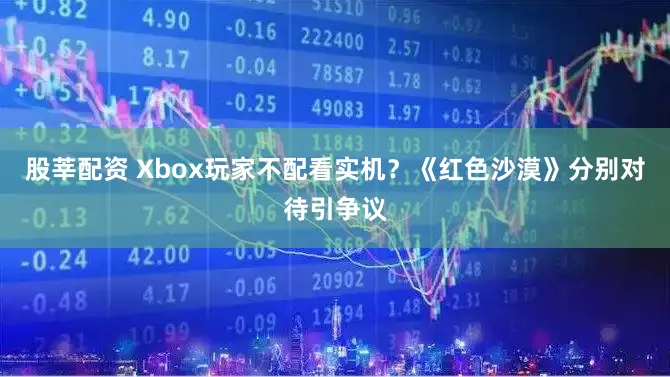股莘配资 Xbox玩家不配看实机？《红色沙漠》分别对待引争议