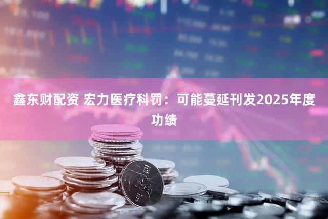 鑫东财配资 宏力医疗科罚：可能蔓延刊发2025年度功绩