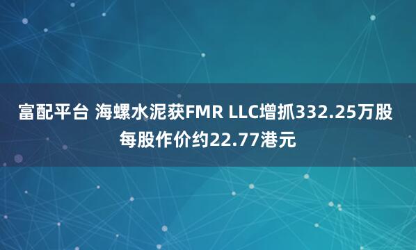 富配平台 海螺水泥获FMR LLC增抓332.25万股 每股作价约22.77港元