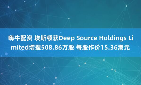 嗨牛配资 埃斯顿获Deep Source Holdings Limited增捏508.86万股 每股作价15.36港元